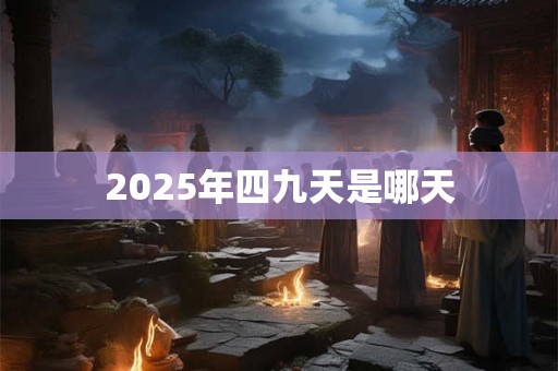 2025年四九天是哪天 2025年四九天是哪天