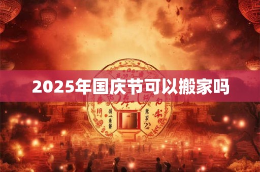 2025年国庆节可以搬家吗 2025年国庆节可以搬家吗