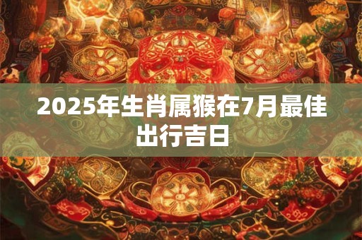 2025年生肖属猴在7月最佳出行吉日 2025年生肖属猴在7月最佳出行吉日