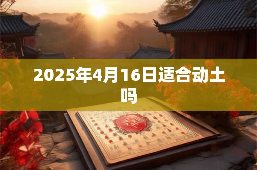2025年4月16日适合动土吗 2025年4月16日适合动土吗