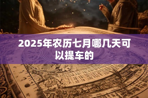2025年农历七月哪几天可以提车的 2025年农历七月哪几天可以提车的