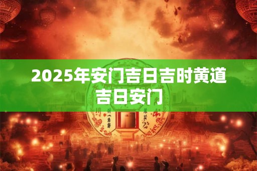 2025年安门吉日吉时黄道吉日安门 2025年安门吉日吉时黄道吉日安门