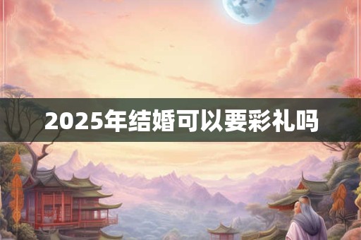 2025年结婚可以要彩礼吗 2025年结婚可以要彩礼吗
