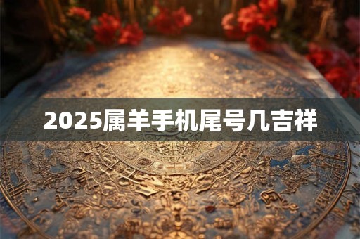 2025属羊手机尾号几吉祥 2025属羊手机尾号几吉祥