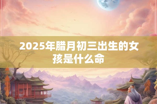 2025年腊月初三出生的女孩是什么命 2025年腊月初三出生的女孩是什么命
