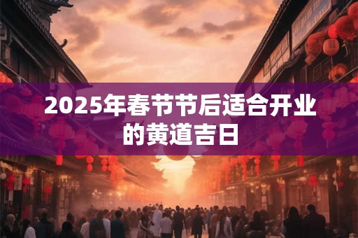 2025年春节节后适合开业的黄道吉日 2025年春节节后适合开业的黄道吉日