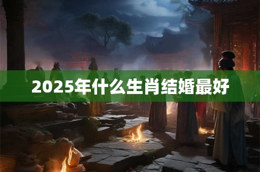 2025年什么生肖结婚最好 2025年什么生肖结婚最好