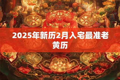 2025年新历2月入宅最准老黄历 2025年新历2月入宅最准老黄历