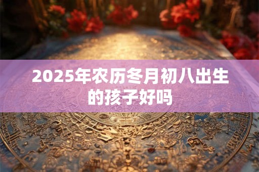 2025年农历冬月初八出生的孩子好吗 2025年农历冬月初八出生的孩子好吗