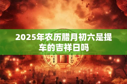 2025年农历腊月初六是提车的吉祥日吗