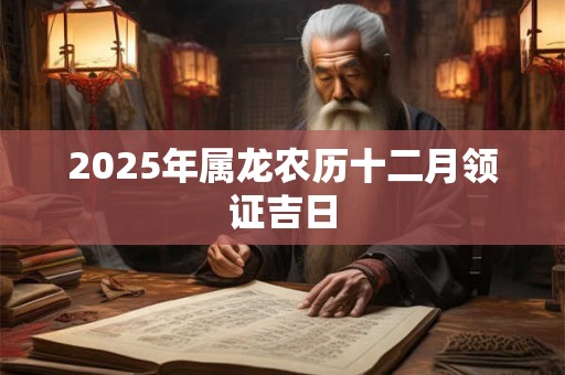 2025年属龙农历十二月领证吉日 2025年属龙农历十二月领证吉日