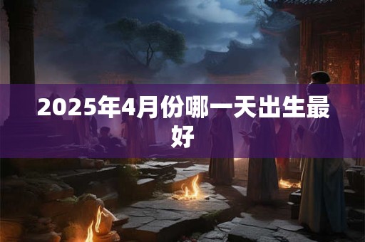2025年4月份哪一天出生最好 2025年4月份哪一天出生最好