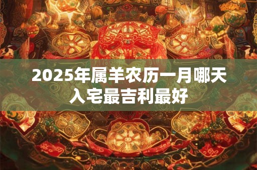 2025年属羊农历一月哪天入宅最吉利最好 2025年属羊农历一月哪天入宅最吉利最好