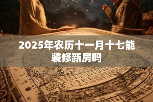 2025年农历十一月十七能装修新房吗 2025年农历十一月十七能装修新房吗