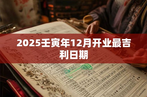 2025壬寅年12月开业最吉利日期 2025壬寅年12月开业最吉利日期