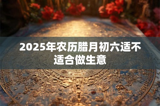 2025年农历腊月初六适不适合做生意