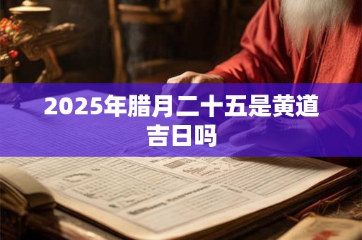 2025年腊月二十五是黄道吉日吗 2025年腊月二十五是黄道吉日吗