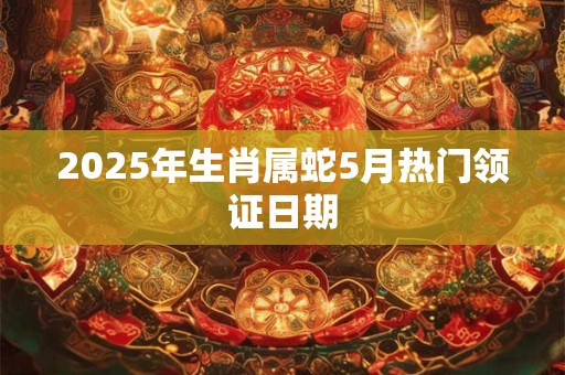 2025年生肖属蛇5月热门领证日期 2025年生肖属蛇5月热门领证日期