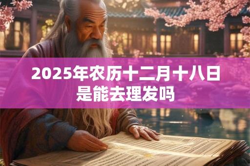 2025年农历十二月十八日是能去理发吗 2025年农历十二月十八日是能去理发吗