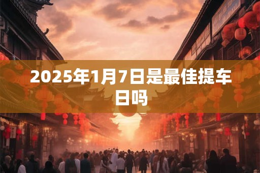 2025年1月7日是最佳提车日吗