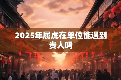 2025年属虎在单位能遇到贵人吗 2025年属虎在单位能遇到贵人吗