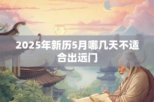 2025年新历5月哪几天不适合出远门 2025年新历5月哪几天不适合出远门