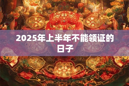 2025年上半年不能领证的日子 2025年上半年不能领证的日子