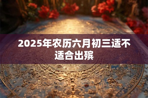 2025年农历六月初三适不适合出殡 2025年农历六月初三适不适合出殡
