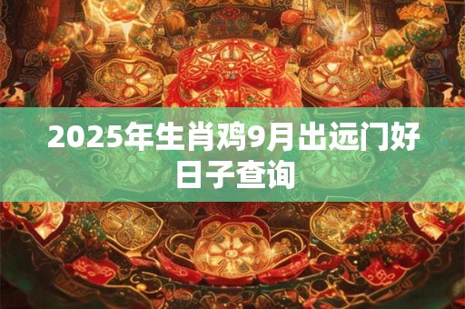 2025年生肖鸡9月出远门好日子查询 2025年生肖鸡9月出远门好日子查询