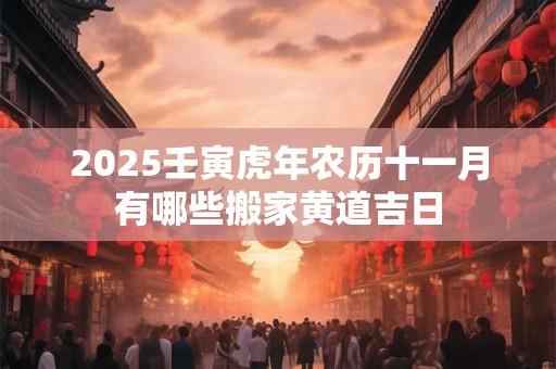 2025壬寅虎年农历十一月有哪些搬家黄道吉日 2025壬寅虎年农历十一月有哪些搬家黄道吉日