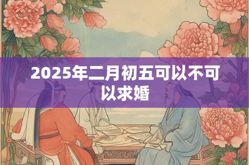 2025年二月初五可以不可以求婚 2025年二月初五可以不可以求婚