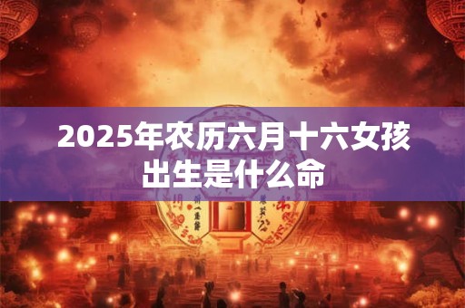 2025年农历六月十六女孩出生是什么命 2025年农历六月十六女孩出生是什么命