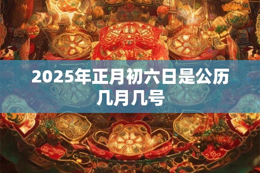 2025年正月初六日是公历几月几号 2025年正月初六日是公历几月几号