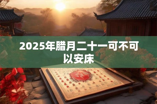 2025年腊月二十一可不可以安床 2025年腊月二十一可不可以安床