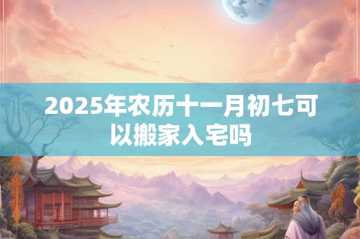 2025年农历十一月初七可以搬家入宅吗 2025年农历十一月初七可以搬家入宅吗