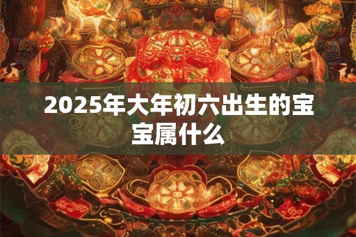 2025年大年初六出生的宝宝属什么 2025年大年初六出生的宝宝属什么