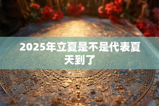2025年立夏是不是代表夏天到了 2025年立夏是不是代表夏天到了