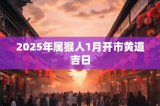 2025年属猴人1月开市黄道吉日 2025年属猴人1月开市黄道吉日