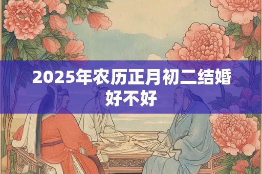 2025年农历正月初二结婚好不好 2025年农历正月初二结婚好不好