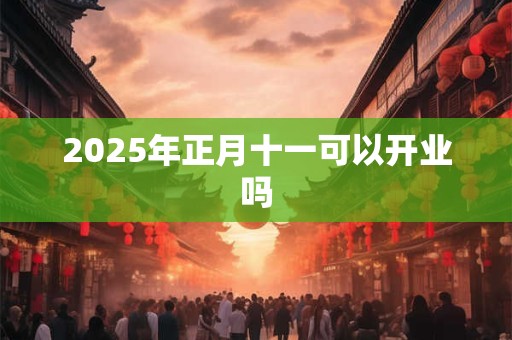 2025年正月十一可以开业吗 2025年正月十一可以开业吗