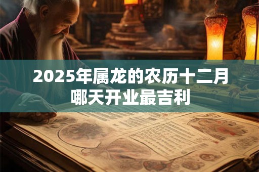 2025年属龙的农历十二月哪天开业最吉利 2025年属龙的农历十二月哪天开业最吉利