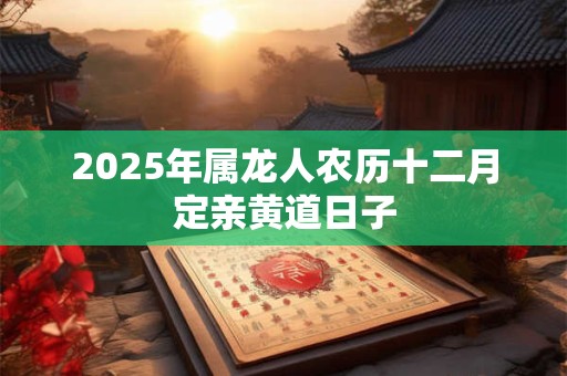 2025年属龙人农历十二月定亲黄道日子 2025年属龙人农历十二月定亲黄道日子