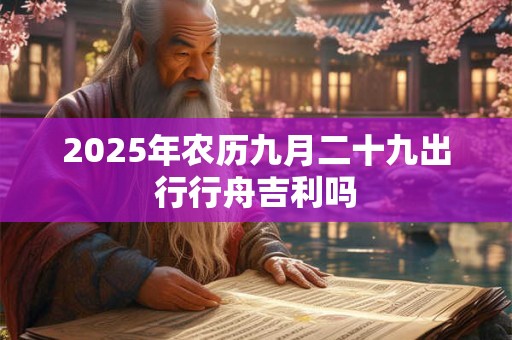 2025年农历九月二十九出行行舟吉利吗 2025年农历九月二十九出行行舟吉利吗