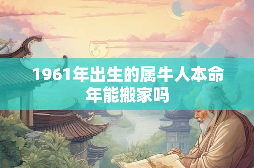 1961年出生的属牛人本命年能搬家吗 1961年出生的属牛人本命年能搬家吗