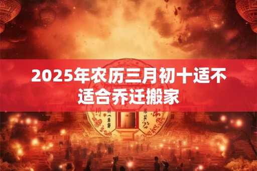 2025年农历三月初十适不适合乔迁搬家