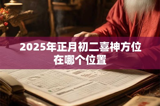 2025年正月初二喜神方位在哪个位置 2025年正月初二喜神方位在哪个位置
