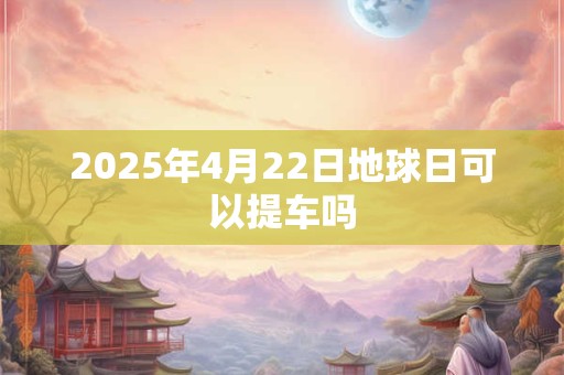 2025年4月22日地球日可以提车吗