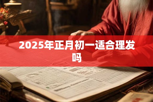 2025年正月初一适合理发吗 2025年正月初一适合理发吗