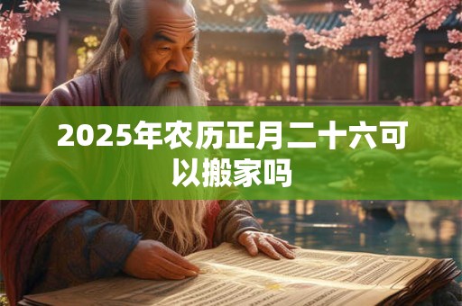 2025年农历正月二十六可以搬家吗 2025年农历正月二十六可以搬家吗