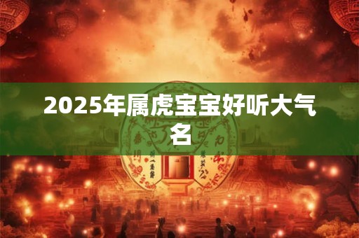 2025年属虎宝宝好听大气名 2025年属虎宝宝好听大气名